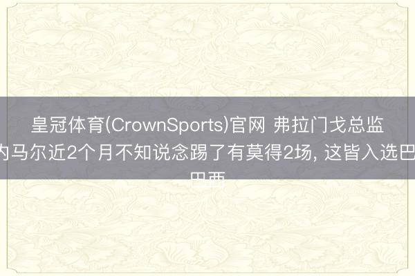 皇冠体育(CrownSports)官网 弗拉门戈总监: 内马尔近2个月不知说念踢了有莫得2场, 这皆入选巴西